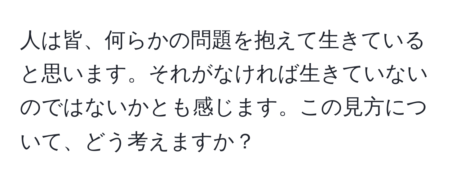 人は皆、何らかの問題を抱えて生きていると思います。それがなければ生きていないのではないかとも感じます。この見方について、どう考えますか？