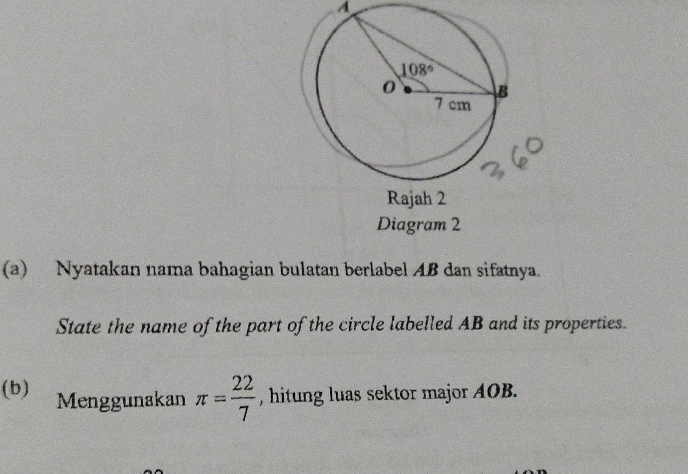 A
(a) Nyatakan nama bahagian bulatan berlabel AB dan sifatnya.
State the name of the part of the circle labelled AB and its properties.
(b) Menggunakan π = 22/7  , hitung luas sektor major AOB.