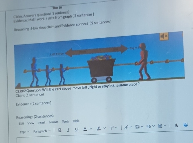 Ylear (x) 
Claim: Answers question ( 1 sentence) 
Evidence: Math work / data from graph ( 2 sentences ) 
Reasoning : How does claim and Evidence connect ( 2 sentences ) 
CER#2 Question: Will the c 
Claim: (1 sentence) 
Evidence : (2 sentences) 
Reasoning : (2 sentences) 
Edit View Insert Format Tools Table 
12pt Paragraph B I