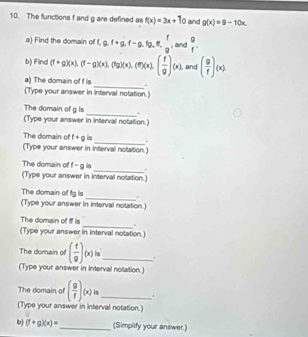 The functions f and g are defined as f(x)=3x+10 and g(x)=9-10x. 
a) Find the domain of f, 9, f+g, f-g, fg, ff, g , and  g/f . 
b) Find (f+g)(x), (f-g)(x), (fg)(x), (ff)(x), ( f/g )(x) , and ( g/f )(x). 
a) The domain of f is 
_. 
(Type your answer in interval notation.) 
The domain of g is _. 
(Type your answer in interval notation.) 
_ 
The domain of f+g is 
(Type your answer in interval notation.) 
The domain of f-g is 
_. 
(Type your answer in interval notation.) 
The domain of fg is _. 
(Type your answer in interval notation.) 
The domain of ff is 
_. 
(Type your answer in interval notation.) 
The domain of ( f/g )(x) is_ 
(Type your answer in interval notation.) 
The domain of ( g/f )(x) is_ 
. 
(Type your answer in interval notation.) 
b) (f+g)(x)= _ (Simplify your answer.)