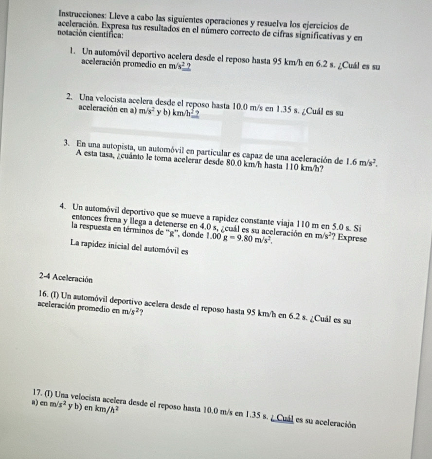 Instrucciones: Lleve a cabo las siguientes operaciones y resuelva los ejercicios de 
aceleración. Expresa tus resultados en el número correcto de cifras significativas y en 
notación científica: 
1. Un automóvil deportivo acelera desde el reposo hasta 95 km/h en 6.2 s. ¿Cuál es su 
aceleración promedio en m/s^2_ ?
2. Una velocista acelera desde el reposo hasta 10.0 m/s en 1.35 s. ¿Cuál es su 
aceleración en a) m/s^2 y b) km/h^2 ? 
3. En una autopista, un automóvil en particular es capaz de una aceleración de 1.6m/s^2. 
A esta tasa, ¿cuánto le toma acelerar desde 80.0 km/h hasta 110 km/h? 
4. Un automóvil deportivo que se mueve a rapidez constante viaja 110 m en 5.0 s. Si 
entonces frena y llega a detenerse en 4.0 s, ¿cuál es su aceleración en m/s^2 ? Exprese 
la respuesta en términos de “ g ”, donde 1.00g=9.80m/s^2. 
La rapidez inicial del automóvil es 
2-4 Aceleración 
16. (I) Un automóvil deportivo acelera desde el reposo hasta 95 km/h en 6.2 s. ¿Cuál es su 
aceleración promedio en m/s^2 ? 
a) enm/s^2 yb ) en km/h^2
17. (I) Una velocis ra desde el reposo hasta 10.0 m/s en 1.35 s. ¿ Cuál es su aceleración