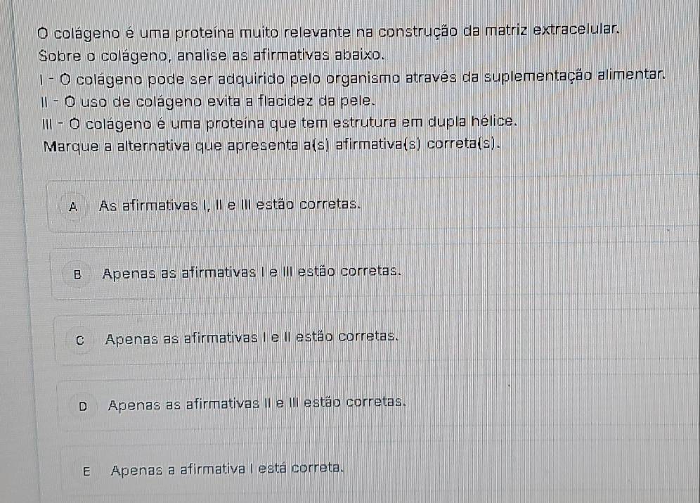 colágeno é uma proteína muito relevante na construção da matriz extracelular.
Sobre o colágeno, analise as afirmativas abaixo.
I - O colágeno pode ser adquirido pelo organismo através da suplementação alimentar.
II - Ó uso de colágeno evita a flacidez da pele.
III - O colágeno é uma proteína que tem estrutura em dupla hélice.
Marque a alternativa que apresenta a(s) afirmativa(s) correta(s).
A As afirmativas I, II e III estão corretas.
B Apenas as afirmativas I e III estão corretas.
C Apenas as afirmativas I e II estão corretas.
D Apenas as afirmativas II e III estão corretas.
E Apenas a afirmativa I está correta.