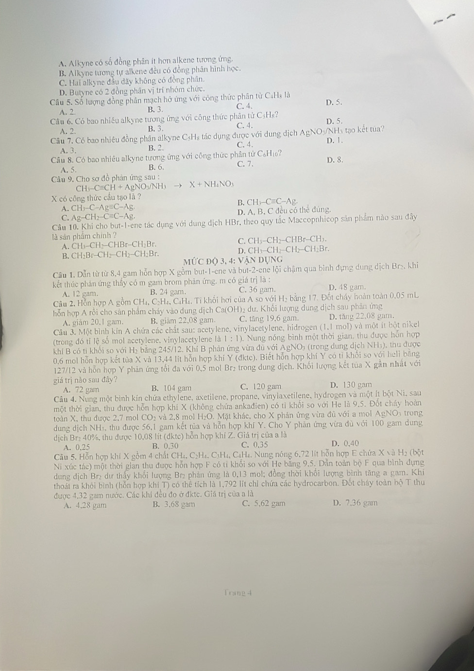 A. Alkyne có số đồng phân ít hơn alkene tương ứng.
B. Alkyne tương tự alkene đều có đồng phân hình học.
C. Hai alkyne đầu dãy không có đồng phân.
D. Butyne có 2 đồng phân vị trí nhóm chức.
Câu 5. Số lượng đồng phân mạch hở ứng với công thức phân tử C₄Hạ là D. 5.
A. 2. B. 3. C. 4.
Câu 6. Có bao nhiêu alkyne tương ứng với công thức phân tử C₃H₈?
A. 2. B. 3. C. 4. D. 5.
Câu 7. Có bao nhiêu đồng phân alkyne C₃H₃ tác dụng được với dung dịch AgNO₃/NH₃ tạo kết tua?
C. 4. D. 1.
A. 3. B. 2.
Câu 8. Có bao nhiêu alkyne tương ứng với công thức phân t irC_6H_10? D. 8.
A. 5. B. 6. C. 7.
Câu 9. Cho sơ đồ phản ứng sau :
CH_3-Cequiv CH+AgNO_3/NH_3 X+NH_4NO_3
X có công thức cấu tạo lả ?
B.
A. CH_3-C-Agequiv C-Ag. CH_3-Cequiv C-Ag.
C. Ag-CH_2-Cequiv C-Ag. D. A. B. C đều có thể đúng.
Câu 10. Khi cho but-I-ene tác dụng với dung dịch HBr, theo quy tắc Maccopnhicop sản phẩm nào sau đây
là sản phẩm chính ?
A. CH_3-CH_2-CHBr-CH_2Br.
C. CH_3-CH_2-CHBr-CH_3.
B. CH_2Br-CH_2-CH_2-CH_2Br. D. CH_3-CH_2-CH_2-CH_2Br.
M U'CDQ3 , 4: VANL UNG
Cầu 1. Dẫn từ từ 8.4 gam hỗn hợp X gồm but-I-ene và but -2 -ene lội chậm qua bình đựng dung dịch Br₂. khi
kết thúc phản ứng thấy có m gam brom phản ứng. m có giá trị là :
A. 12 gam. B. 24 gam. C. 36 gam. D. 48 gam.
Câu 2. Hỗn hợp A gồm CH₄, C₂H₄, C_4H_4.  Ti khối hơi của  Á Asovsigma i i H₂ bằng 17. Đốt cháy hoàn toàn 0.05 mL
hỗn hợp A rồi cho sản phầm cháy vào dung dịch Ca(OH) )2 dư. Khối lượng dung dịch sau phân ứng
A. giảm 20.1 gam. B. giam 22,08 gam. C. tăng 19,6 gam. D. tăng 22,08 gam.
Câu 3. Một bình kín A chứa các chất sau: acetylene, vinylacetylene, hidrogen (1,1 mol) và một ít bột nikel
(trong đó tỉ lệ số mol acetylene. vinylacetylene |a1:1). Nung nóng bình một thời gian, thu được hỗn hợp
khí B có tỉ khối so với H₂ bằng 245/12. Khí B phản ứng vừa dủ với AgNO₃ (trong dung dịch NH₃), thu được
0,6 mol hỗn hợp kết tủa X và 13,44 lít hỗn hợp khí Y (đktc). Biết hỗn hợp khí Y có ti khối so với heli bằng
127/12 và hỗn hợp Y phản ứng tối đa với 0,5 mol Br₂ trong dung dịch. Khối lượng kết tủa X gần nhất với
giá trị nào sau đây? D. 130 gam
A. 72 gam B. 104 gam C. 120 gam
Câu 4. Nung một bình kín chứa ethylene, axetilene, propane, vinylaxetilene, hydrogen và một ít bột Ni, sau
tmột thời gian, thu được hỗn hợp khí X (không chứa ankađien) có tỉ khối so với He là 9.5. Đốt cháy hoàn
toàn X, thu được 2,7 mol CO₂ và 2,8 mol H₂O. Mặt khác, cho X phản ứng vừa đủ với a mol AgNO3 trong
dung dịch NH₃, thu được 56,1 gam kết tủa và hỗn hợp khí Y. Cho Y phản ứng vừa dù với 100 gam dung
dịch Br₂ 40%, thu được 10,08 lít (dktc) hỗn hợp khí Z. Giá trị của a là
A. 0,25 B. 0,30 C. 0.35 D. 0,40
Câu 5. Hỗn hợp khí X gồm 4 chất CH₄, C₂H₄. C₃H₄, C₄H₄. Nung nóng 6,72 lit hỗn hợp E chứa X và H₂ (bột
Ni xúc tác) một thời gian thu được hỗn hợp F có tỉ khổi so với He bằng 9.5. Dẫn toàn bộ F qua bình dựng
dung dịch Br₂ dư thấy khổi lượng Br₂ phản ứng là 0,13 mol; đồng thời khổi lượng bình tăng a gam. Khí
thoát ra khỏi bình (hỗn hợp khi T) có thể tích là 1,792 lít chỉ chứa các hydrocarbon. Đốt cháy toàn bộ T thu
được 4.32 gam nước. Các khí đều đo ở đktc. Giá trị của a là
A. 4.28 gam B. 3.68 gam C. 5,62 gam D. 7,36 gam
Tring 4