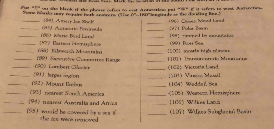 buen and Koss Seas. Mark the location of the Sout 
Put “E” on the blank if the phrase refers to east Antarctica; put “W” if it refers to west Antarctica. 
Some blanks may require both answers. (Use 0°-180° longitude as the dividing line.) 
_(84) Amery Ice Shelf _(96) Queen Maud Land 
_(85) Antarctic Peninsula _(97)Polar Basin 
_(86) Marie Byrd Land _(98) rimmed by mountains 
_(87) Eastern Hemisphere _(99) Ross Sea 
_(88) Ellsworth Mountains _(100)mostly high plateau 
_(89) Executive Committee Range _(101) Transantarctic Mountains 
_(90) Lambert Glacier _(102) Victoria Land 
_(91) larger region _(103) Vinson Massif 
_(92) Mount Erebus _(104) Weddell Sea 
_(93) nearest South America _(105) Western Hemisphere 
_(94) nearest Australia and Africa _(106) Wilkes Land 
_(95) would be covered by a sea if _(107) Wilkes Subglacial Basin 
the ice were removed