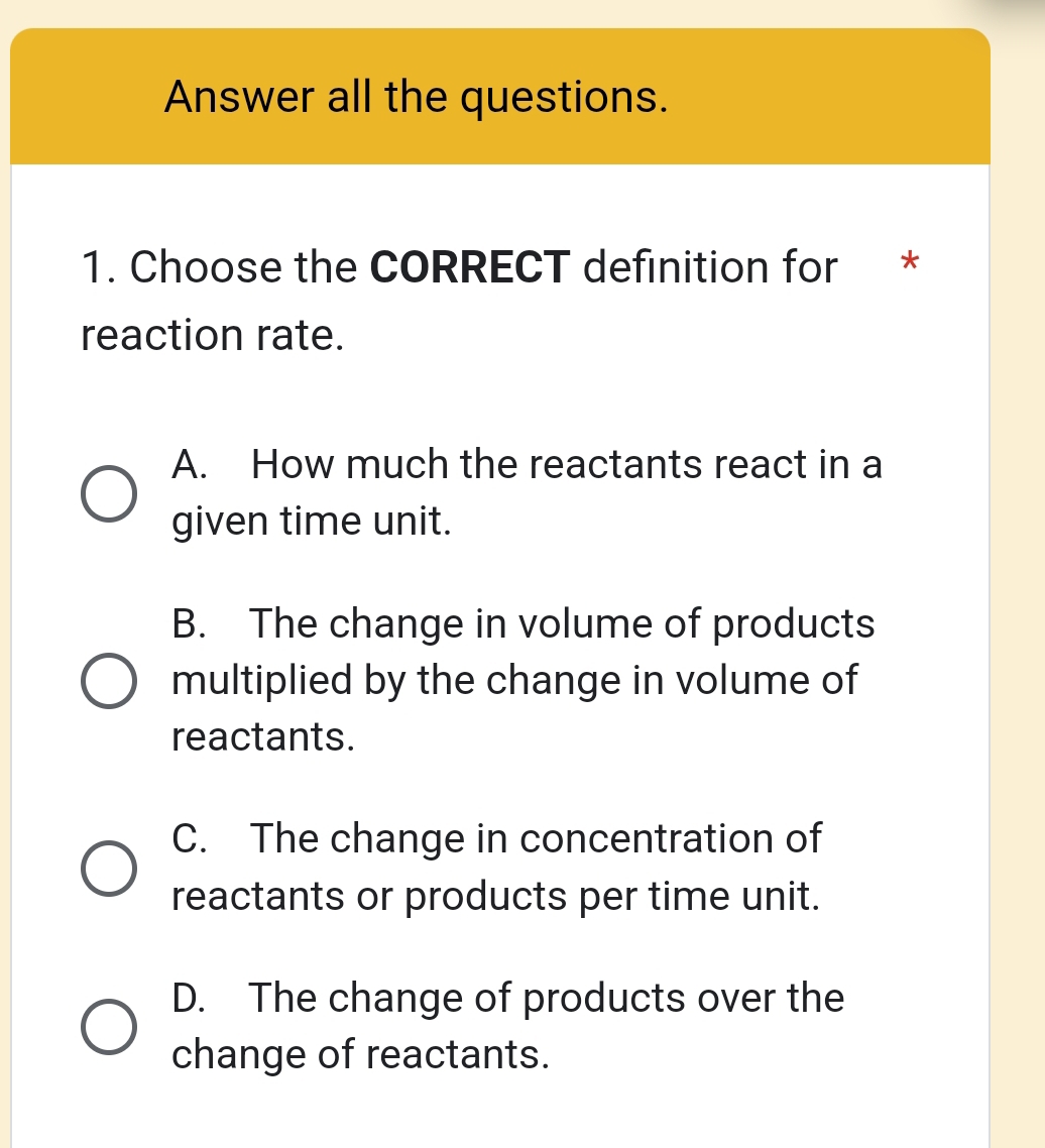 Answer all the questions.
1. Choose the CORRECT definition for *
reaction rate.
A. How much the reactants react in a
given time unit.
B. The change in volume of products
multiplied by the change in volume of
reactants.
C. The change in concentration of
reactants or products per time unit.
D. The change of products over the
change of reactants.