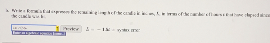 Write a formula that expresses the remaining length of the candle in inches, L, in terms of the number of hours t that have elapsed since 
the candle was lit.
L=-1.5t+ Preview L=-1.5t+ synta x error 
Enter an algebraic equation (more..