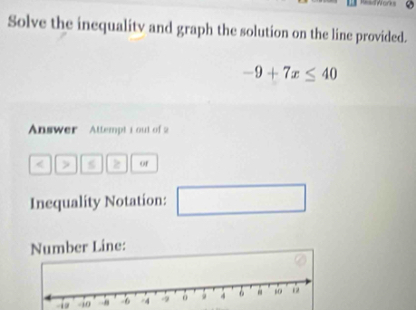 Solve the inequalitv and graph the solution on the line provided.
-9+7x≤ 40
Answer Attempt 1 out of 2 
< > s z of 
Inequality Notation: □ 
Number Line: 
-