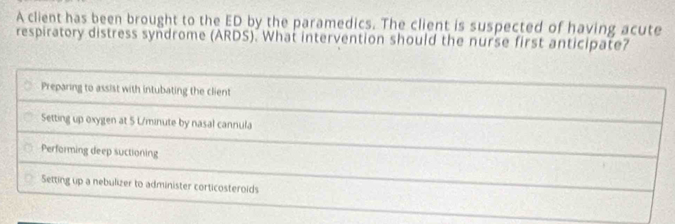 A client has been brought to the ED by the paramedics. The client is suspected of having acute
respiratory distress syndrome (ARDS). What intervention should the nurse first anticipate?
Preparing to assist with intubating the client
Setting up oxygen at 5 L/minute by nasal cannula
Performing deep suctioning
Setting up a nebulizer to administer corticosteroids