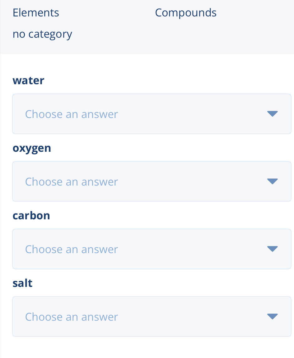 Elements Compounds 
no category 
water 
Choose an answer 
oxygen 
Choose an answer 
carbon 
Choose an answer 
salt 
Choose an answer