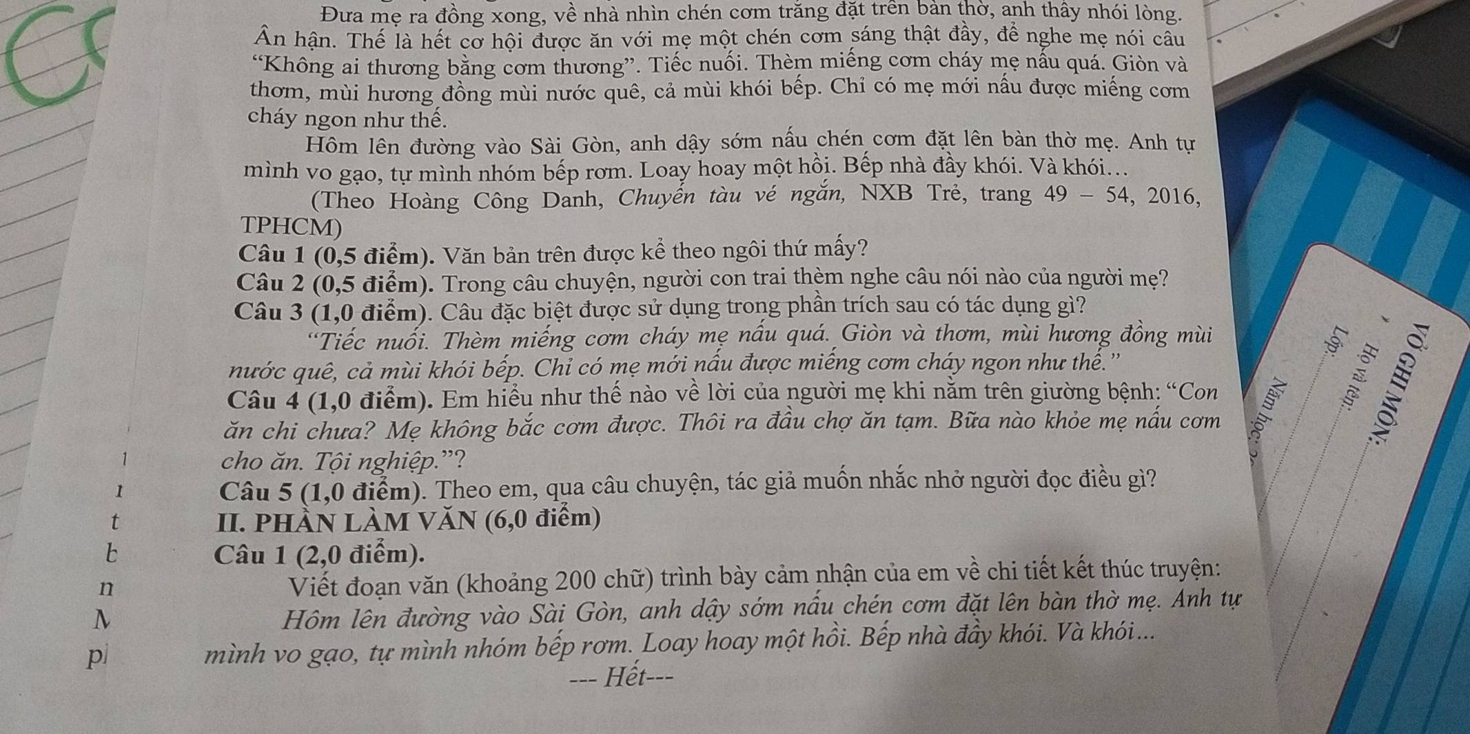 Đưa mẹ ra đồng xong, về nhà nhìn chén cơm trăng đặt trên bàn thờ, anh thầy nhói lòng.
Ấn hận. Thế là hết cơ hội được ăn với mẹ một chén cơm sáng thật đầy, để nghe mẹ nói câu
“Không ai thương bằng cơm thương”. Tiếc nuối. Thèm miếng cơm cháy mẹ nấu quá. Giòn và
thơm, mùi hương đồng mùi nước quê, cả mùi khói bếp. Chỉ có mẹ mới nấu được miếng cơm
cháy ngon như thế.
Hôm lên đường vào Sài Gòn, anh dậy sớm nấu chén cơm đặt lên bàn thờ mẹ. Anh tự
mình vo gạo, tự mình nhóm bếp rơm. Loay hoay một hồi. Bếp nhà đầy khói. Và khói...
(Theo Hoàng Công Danh, Chuyến tàu vé ngắn, NXB Trẻ, trang 49-54,2016
TPHCM)
Câu 1 (0,5 điểm). Văn bản trên được kể theo ngôi thứ mấy?
Câu 2 (0,5 điểm). Trong câu chuyện, người con trai thèm nghe câu nói nào của người mẹ?
Câu 3 (1,0 điểm). Câu đặc biệt được sử dụng trong phần trích sau có tác dụng gì?
“Tiếc nuối. Thèm miếng cơm cháy mẹ nầu quá. Giòn và thơm, mùi hương đồng mùi
nước quê, cả mùi khói bếp. Chỉ có mẹ mới nầu được miếng cơm cháy ngon như thể.''
Câu 4 (1,0 điểm). Em hiều như thế nào về lời của người mẹ khi năm trên giường bệnh: “Con
ăn chi chưa? Mẹ không bắc cơm được. Thôi ra đầu chợ ăn tạm. Bữa nào khỏe mẹ nầu cơm

1 cho ăn. Tội nghiệp.”?
1
Câu 5 (1,0 điểm). Theo em, qua câu chuyện, tác giả muốn nhắc nhở người đọc điều gì?
t II. PHÀN LÀM VăN (6,0 điểm)
Câu 1 (2,0 điểm).
n
Viết đoạn văn (khoảng 200 chữ) trình bày cảm nhận của em về chi tiết kết thúc truyện:
N
Hôm lên đường vào Sài Gòn, anh dậy sớm nấu chén cơm đặt lên bàn thờ mẹ. Anh tự
pì
mình vo gạo, tự mình nhóm bếp rơm. Loay hoay một hồi. Bếp nhà đầy khói. Và khói...
-=- Hết-