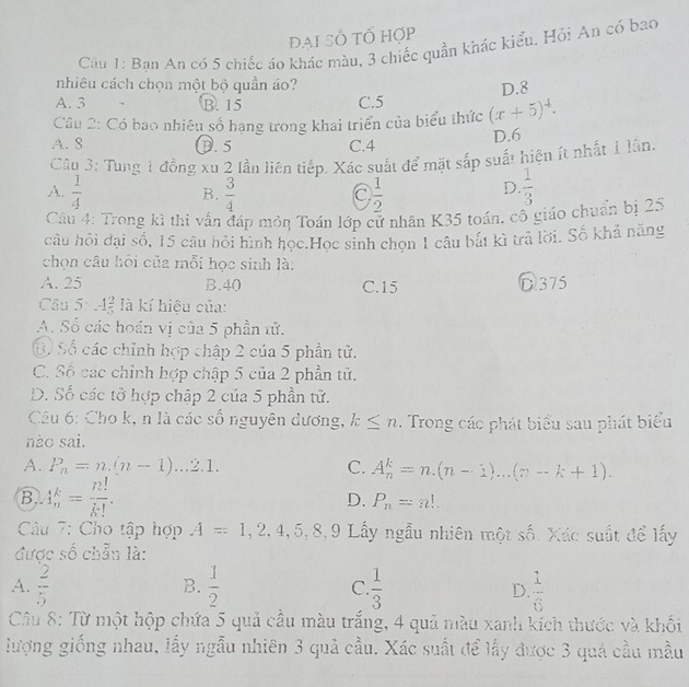 đại Số tổ hợp
Cầu 1: Ban An có 5 chiếc áo khác màu, 3 chiếc quần khác kiểu. Hỏi An có bao
nhiêu cách chọn một bộ quần áo?
D.8
A. 3 B. 15 C.5
Câu 2: Có bao nhiêu số hạng trong khai triển của biểu thức (x+5)^4.
A. 8 0. 5 C.4 D.6
Cây 3: Tung 1 đồng xu 2 lần liên tiếp. Xác suất để mặt sắp suất hiện ít nhất 1 lân.
A.  1/4   3/4   1/2   1/3 
B.
C
D.
Cầu 4: Trong kì thi vấn đáp môn Toán lớp cử nhân K35 toán, cô giáo chuẩn bị 25
câu hồi đại số, 15 câu hỏi hình học.Học sinh chọn 1 câu bắt kì trả lời. Số khả năng
chọn câu hội của mỗi học sinh là:
A. 25 B.40 C.15 D 375
Câu 5: -1 2/5  là kí hiệu của:
A. Số các hoán vị của 5 phần tử.
Ở Số các chỉnh hợp chập 2 của 5 phần tử.
C. Số các chỉnh hợp chập 5 của 2 phần tử.
D. Số các tở hợp chập 2 của 5 phần tử.
Câu 6: Cho k, n là các số nguyên dương, k≤ n. Trong các phát biểu sau phát biểu
nào sai.
A. P_n=n.(n-1)...2.1. C. A_n^(k=n.(n-1)...(n-k+1).
B.. 4frac k)n= n!/k! . D. P_n=n!.
Cu 7: Cho tập hợp A=1,2,4,5,8,9 Lấy ngẫu nhiên một số. Xác suất để lấy
được số chẵu là:
A.  2/5   1/2  C.  1/3  D.  1/6 
B.
Câu 8: Từ một hộp chứa 5 quả cầu màu trắng, 4 quả màu xanh kích thước và khối
lượng giống nhau, lấy ngẫu nhiên 3 quả cầu. Xác suất để lấy được 3 quá cầu mẫu