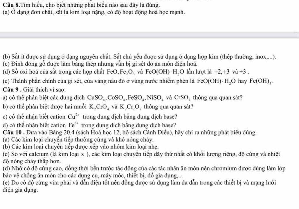 Câu 8.Tìm hiểu, cho biết những phát biểu nào sau đây là đúng.
(a) Ở dạng đơn chất, sắt là kim loại nặng, có độ hoạt động hoá học mạnh.
(b) Sắt ít được sử dụng ở dạng nguyên chất. Sắt chủ yếu được sử dụng ở dạng hợp kim (thép thường, inox,...).
(c) Đinh đóng gỗ được làm bằng thép nhưng vẫn bị gi sét do ăn mòn điện hoá.
(d) Số oxi hoá của sắt trong các hợp chất FeO, Fe_2O_3 và FeO(OH)· H_2O lần lượt ldot a+2,+3va+3.
(e) Thành phần chính của gỉ sét, của váng nâu đỏ ở vùng nước nhiễm phèn là FeO(OH)· H_2O hay Fe(OH)_3.
Câu 9 . Giải thích vì sao:
a) có thể phân biệt các dung dịch CuSO_4,CoSO_4,FeSO_4,NiSO_4 và CrSO_4 thông qua quan sát?
b) có thể phân biệt được hai muối K_2CrO_4 và K_2Cr_2O , thông qua quan sát?
c) có thể nhận biết cation Cu^(2+) trong dung dịch bằng dung dịch base?
d) có thể nhận biết cation Fe^(3+) trong dung dịch bằng dung dịch base?
Câu 10 . Dựa vào Bảng 20.4 (sách Hoá học 12, bộ sách Cánh Diều), hãy chỉ ra những phát biểu đúng.
(a) Các kim loại chuyển tiếp thường cứng và khó nóng chảy.
(b) Các kim loại chuyển tiếp được xếp vào nhóm kim loại nhẹ.
(c) So với calcium (là kim loạis ), các kim loại chuyền tiếp dãy thứ nhất có khối lượng riêng, độ cứng và nhiệt
độ nóng chảy thấp hơn.
(d) Nhờ có độ cứng cao, đồng thời bền trước tác động của các tác nhân ăn mòn nên chromium được dùng làm lớp
bảo vệ chống ăn mòn cho các dụng cụ, máy móc, thiết bị, đồ gia dụng,...
(e) Do có độ cứng vừa phải và dẫn điện tốt nên đồng được sử dụng làm da dẫn trong các thiết bị và mạng lưới
điện gia dụng.