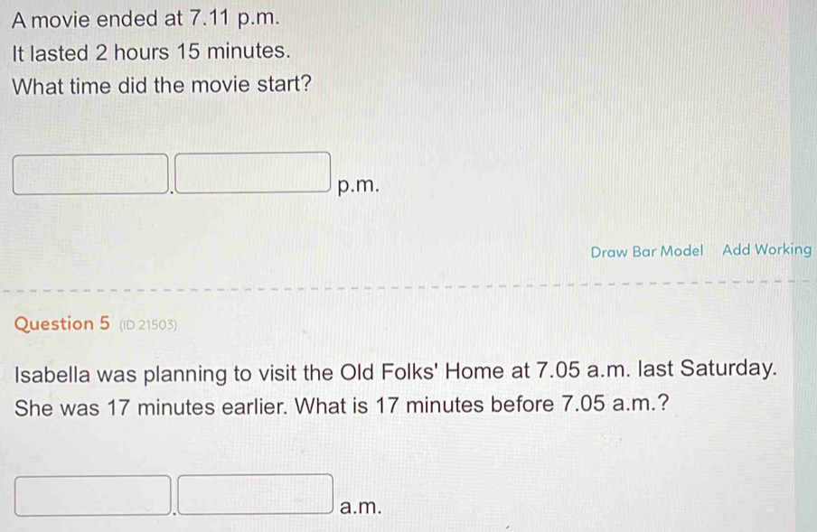 A movie ended at 7.11 p.m. 
It lasted 2 hours 15 minutes. 
What time did the movie start? 
p.m. 
Draw Bar Model Add Working 
Question 5 (ID 21503) 
Isabella was planning to visit the Old Folks' Home at 7.05 a.m. last Saturday. 
She was 17 minutes earlier. What is 17 minutes before 7.05 a.m.? 
a.m.