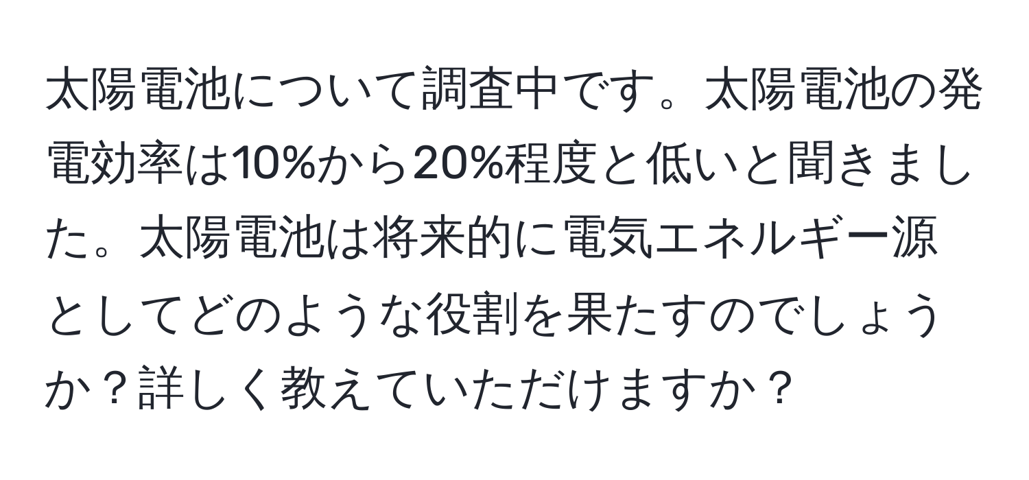 太陽電池について調査中です。太陽電池の発電効率は10%から20%程度と低いと聞きました。太陽電池は将来的に電気エネルギー源としてどのような役割を果たすのでしょうか？詳しく教えていただけますか？