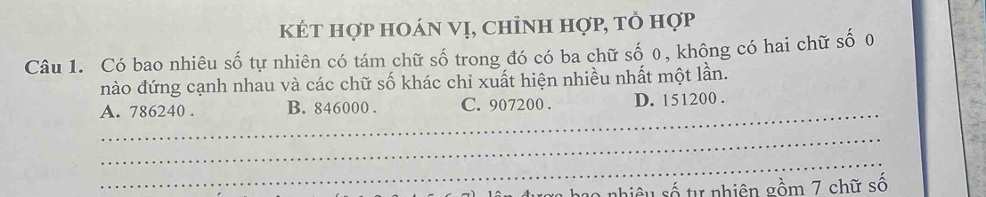 kÉt hợp hoán vị, chỉnh hợp, tổ hợp
Câu 1. Có bao nhiêu số tự nhiên có tám chữ số trong đó có ba chữ số 0, không có hai chữ số 0
nào đứng cạnh nhau và các chữ số khác chỉ xuất hiện nhiều nhất một lần.
_
A. 786240. B. 846000. C. 907200. D. 151200.
_
_
lê u đượg hạo nhiêu số tự nhiên gồm 7 chữ số