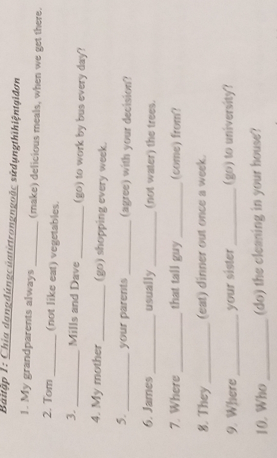 Baitập 1: Chia dangdúngcüatừtrongngoặc sửdụngthìhiệntgiđơn 
1. My grandparents always _(make) delicious meals, when we get there. 
2. Tom _(not like eat) vegetables. 
3. _Mills and Dave _(go) to work by bus every day? 
4. My mother _(go) shopping every week. 
5._ 
your parents _(agree) with your decision? 
6. James _usually _(not water) the trees. 
7. Where _that tall guy _(come) from? 
8. They _(eat) dinner out once a week. 
9. Where _your sister _(go) to university? 
10. Who _(do) the cleaning in your house?
