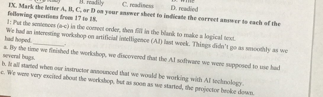 we
cauy B. readily C. readiness D. readied
IX. Mark the letter A, B, C, or D on your answer sheet to indicate the correct answer to each of the
following questions from 17 to 18.
1: Put the sentences (a-c) in the correct order, then fill in the blank to make a logical text.
We had an interesting workshop on artificial intelligence (AI) last week. Things didn’t go as smoothly as we
had hoped._ .
several bugs.
a. By the time we finished the workshop, we discovered that the AI software we were supposed to use had
b. It all started when our instructor announced that we would be working with AI technology.
c. We were very excited about the workshop, but as soon as we started, the projector broke down.