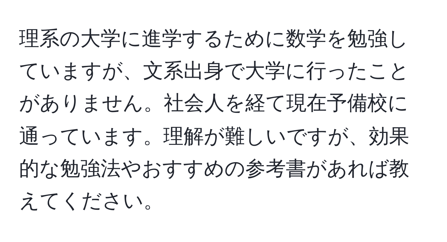 理系の大学に進学するために数学を勉強していますが、文系出身で大学に行ったことがありません。社会人を経て現在予備校に通っています。理解が難しいですが、効果的な勉強法やおすすめの参考書があれば教えてください。