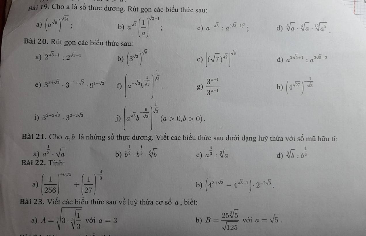 Cho a là số thực dương. Rút gọn các biểu thức sau:
a) (a^(sqrt(6)))^sqrt(24); b) a^(sqrt(2))( 1/a )^sqrt(2)-1 c) a^(-sqrt(3)):a^((sqrt(3)-1)^2); d) sqrt[3](a)· sqrt[4](a)· sqrt[12](a^5).
Bài 20. Rút gọn các biểu thức sau:
b) (3^(sqrt(2)))^sqrt(8) [(sqrt(7))^sqrt(2)]^sqrt(8)
a) 2^(sqrt(3)+1):2^(sqrt(3)-1) a^(2sqrt(5)+1):a^(2sqrt(5)-2)
c)
d)
e) 3^(3+sqrt(2))· 3^(-1+sqrt(2))· 9^(1-sqrt(2)) f) (a^(-sqrt(3))b^(frac 1)sqrt(3))^- 1/sqrt(3) . (4^(sqrt(27)))^- 1/sqrt(3) 
g)  (3^(π +1))/3^(π -1) 
h)
i) 3^(2+2sqrt(3))· 3^(2-2sqrt(3)) j) (a^(sqrt(3))b^(-frac 6)sqrt(3))^ 1/sqrt(3) (a>0,b>0).
Bài 21. Cho a,b là những số thực dương. Viết các biểu thức sau dưới dạng luỹ thừa với số mũ hữu ti:
a) a^(frac 1)3· sqrt(a) b^(frac 1)2· b^(frac 1)3· sqrt[6](b) a^(frac 4)3:sqrt[3](a) sqrt[3](b):b^(frac 1)6
b)
c)
d)
Bài 22. Tính:
a) ( 1/256 )^-0.75+( 1/27 )^- 4/3 
b) (4^(3+sqrt(3))-4^(sqrt(3)-1))· 2^(-2sqrt(3)).
Bài 23. Viết các biểu thức sau về luỹ thừa cơ số a , biết:
a) A=sqrt[7](3· sqrt [5]frac 1)3 với a=3 b) B= 25sqrt[3](5)/sqrt(125)  với a=sqrt(5).