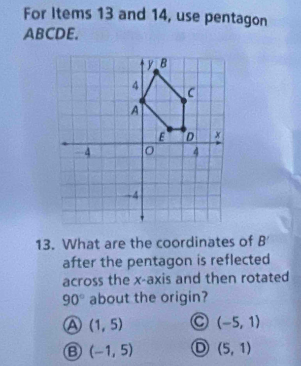 For Items 13 and 14, use pentagon
ABCDE.
13. What are the coordinates of B
after the pentagon is reflected 
across the x-axis and then rotated
90° about the origin?
A (1,5)
a (-5,1)
B (-1,5)
(5,1)