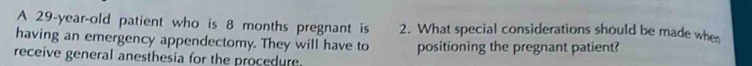 A 29-year-old patient who is 8 months pregnant is 2. What special considerations should be made when 
having an emergency appendectomy. They will have to positioning the pregnant patient? 
receive general anesthesia for the procedure.