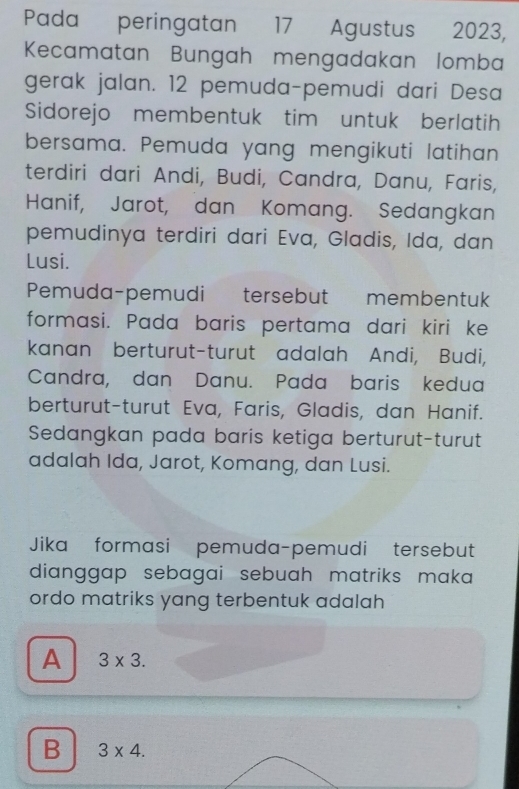 Pada peringatan 17 Agustus 2023,
Kecamatan Bungah mengadakan lomba
gerak jalan. 12 pemuda-pemudi dari Desa
Sidorejo membentuk tim untuk berlatih
bersama. Pemuda yang mengikuti latihan
terdiri dari Andi, Budi, Candra, Danu, Faris,
Hanif, Jarot, dan Komang. Sedangkan
pemudinya terdiri dari Eva, Gladis, Ida, dan
Lusi.
Pemuda-pemudi tersebut membentuk
formasi. Pada baris pertama dari kiri ke
kanan berturut-turut adalah Andi, Budi,
Candra, dan Danu. Pada baris kedua
berturut-turut Eva, Faris, Gladis, dan Hanif.
Sedangkan pada baris ketiga berturut-turut
adalah Ida, Jarot, Komang, dan Lusi.
Jika formasi pemuda-pemudi tersebut
dianggap sebagai sebuah matriks maka
ordo matriks yang terbentuk adalah
A 3* 3.
B 3* 4.