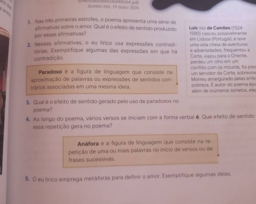 downoad/fexto/bv000164.pdf
i 
Acesso em: 19 maio 2020
area
1. Nas três primeiras estrofes, o poema apresenta uma série de
afirmativas sobre o amor. Qual é o efeito de sentido produzido Luís Vaz de Camões (1524-
por essas afirmativas? 1580) nasceu possivelmente
ern Lisboa (Portugal), e teve
2. Nessas afirmativas, o eu lírico usa expressões contradi- uma vida cheia de aventuras
tórias. Exemplifique algumas das expressões em que há e adversidades: frequentou a
contradição. Corte, viajou para o Oriente,
perdeu um olho em um
conflito com os mouros, foi pre
Paradoxo é a figura de linguagem que consiste na um servidor da Corte, sobrevive
aproximação de palavras ou expressões de sentidos con- Morreu amargurado pelas enfe
trários associadas em uma mesma ideia. pobreza. É autor do poema épi
além de inúmeros sonetos, ele
3. Qual é o efeito de sentido gerado pelo uso de paradoxos no
poema?
4. Ao longo do poema, vários versos se iniciam com a forma verbal é. Que efeito de sentido
essa repetição gera no poema?
Anáfora é a figura de linguagem que consiste na re-
petição de uma ou mais palavras no início de versos ou de
frases sucessivas.
5. O eu lírico emprega metáforas para definir o amor. Exemplifique algumas delas.