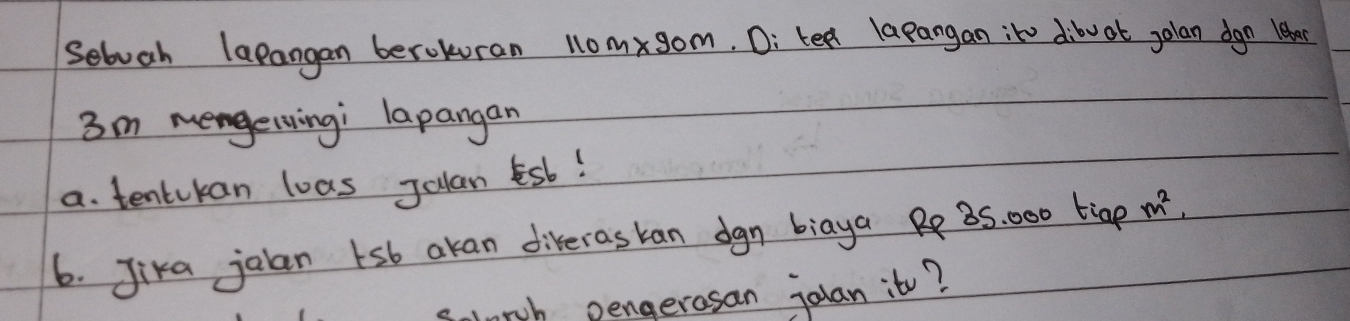 seboah lapangan berokuran 110mxgom, D: tea lapangan ite dibw ot jolan dgn Hear
3m mengerwingi lapangan 
a. tentikan loas Julan Esb! 
6. Jika jalan sb akan diveraskan dgn biaya 35. 000 tige m^2, 
slnrch pengerasan jolan it?