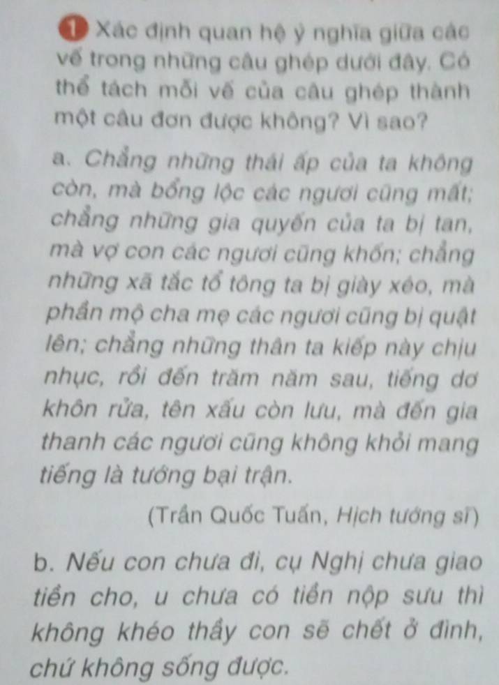 Xác định quan hệ ỷ nghĩa giữa các
vế trong những câu ghép dưới đây. Có
thể tách mỗi vế của câu ghép thành
một câu đơn được không? Vì sao?
a. Chẳng những thái ấp của ta không
còn, mà bổng lộc các ngươi cũng mất;
chẳng những gia quyến của ta bị tan,
mà vợ con các ngươi cũng khốn; chẳng
những xã tắc tổ tông ta bị giày xéo, mà
phần mộ cha mẹ các ngươi cũng bị quật
lên; chẳng những thân ta kiếp này chịu
nhục, rồi đến trăm năm sau, tiếng dơ
khôn rửa, tên xấu còn lưu, mà đến gia
thanh các ngươi cũng không khỏi mang
tiếng là tướng bại trận.
(Trần Quốc Tuấn, Hịch tướng sĩ)
b. Nếu con chưa đi, cụ Nghị chưa giao
tiền cho, u chưa có tiền nộp sưu thì
không khéo thầy con sẽ chết ở đình,
chứ không sống được.