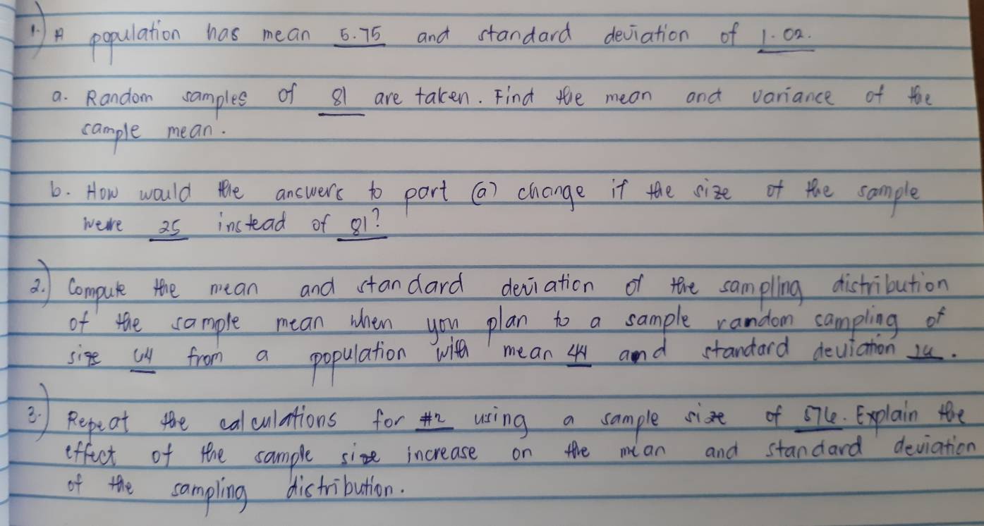 population has mean 6. 75 and standard deviation of 1: 0
a. Random ramples of 81 are taken. Find the mean and variance of the 
cample mean. 
6. How would the answers to part () change it the size of the sample 
were a5 instead of g1? 
2) Compule the mean and standard deviation of the sampling distribution 
of the sample mean when you plan to a sample random campling of 
sige us from a population with mean 4 and standard deuiation 2. 
② Repeot the caluintions for uing a cample cist of ofe explain the 
effict of the sample siz increase on the mian and standard deviation 
of the sampling distribution.