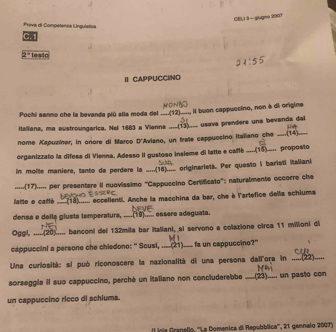 CELI 3 - giugno 2007
Prova di Competenza Linguistica
2° testo
I CAPPUCCINO
Pochi sanno che la bevanda più alla moda del .....(12)....., il buon cappuccino, non è di origine
italiana, ma austroungarica. Nel 1683 a Vienna .....(13)..... usava prendere una bevanda dal
nome Kapuziner, in onore di Marco D' Aviano, un frate cappuccino italiano che .....(14).....
organizzato la difesa di Vienna. Adesso il gustoso insieme di latte e caffè .....(15)..... proposto
in molte maniere, tanto da perdere la .....(16)..... originarietà. Per questo i baristi italiani
.....(17)..... per presentare il nuovissimo “Cappuccino Certificato”: naturalmente occorre che
latte e caffè .....(18)...... eccellenti. Anche la macchina da bar, che è l'artefice della schiuma
densa e della giusta temperatura, .....(19)..... essere adeguata.
Oggi, .....(20)..... banconi dei 132mila bar italiani, si servono a colazione circa 11 milioni di
cappuccini a persone che chiedono: “ Scusi, .....(21)..... fa un cappuccino?”
Una curiosità: si può riconoscere la nazionalità di una persona dall'ora in .....(22).....
sorseggia il suo cappuccino, perchè un italiano non concluderebbe .....(23)..... un pasto con
un cappuccino ricco di schiuma.
(l icia Granello, “La Domenica di Repubblica”, 21 gennaio 2007)