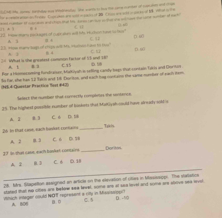 (LCM) Ms. Jones' birthday was Wednesday. She wands to buy the same number of cupcakes and chips
for a celebration on Friday. Cupcakes are sold in packs of 20 Chips are sold in packs of 15. What is the
least number of cupcakes and chips that Ms. fones can buy so that she will have the same number of each?
21 A 3 B 4 C. 12 D. 60
22. How many packages of cupcakes will Ms. Hudson have to buy?
A. 3 B. 4 C. 12 D. 60
23. How many bags of chips will Ms. Hudson have to buy?
A 3 B. 4 C. 12 D. 60
24 What is the greatest common factor of 15 and 18?
A. 1 B. 3 C. 15 D. 18
For a Homecoming fundraiser, MaKiyah is selling candy bags that contain Takis and Doritos .
So far, she has 12 Takis and 18 Doritos, and each bag contains the same number of each item.
NS.4 Questar Practice Test #42)
Select the number that correctly completes the sentence.
25. The highest possible number of baskets that MaKiyah could have already sold is
A. 2 B. 3 C. 6 D. 18
26 In that case, each basket contains _Takis.
A. 2 B. 3 C. 6 D. 18
27 In that case, each basket contains _Daritos.
A. 2 B. 3 C. 6 D. 18
_
_
28. Mrs. Stapelton assigned an article on the elevation of cities in Mississippi. The statistics
stated that no cities are below sea level, some are at sea level and some are above sea level.
Which integer could NOT represent a city in Mississippi?
A. 806 B. 0 C. 5 D. -10