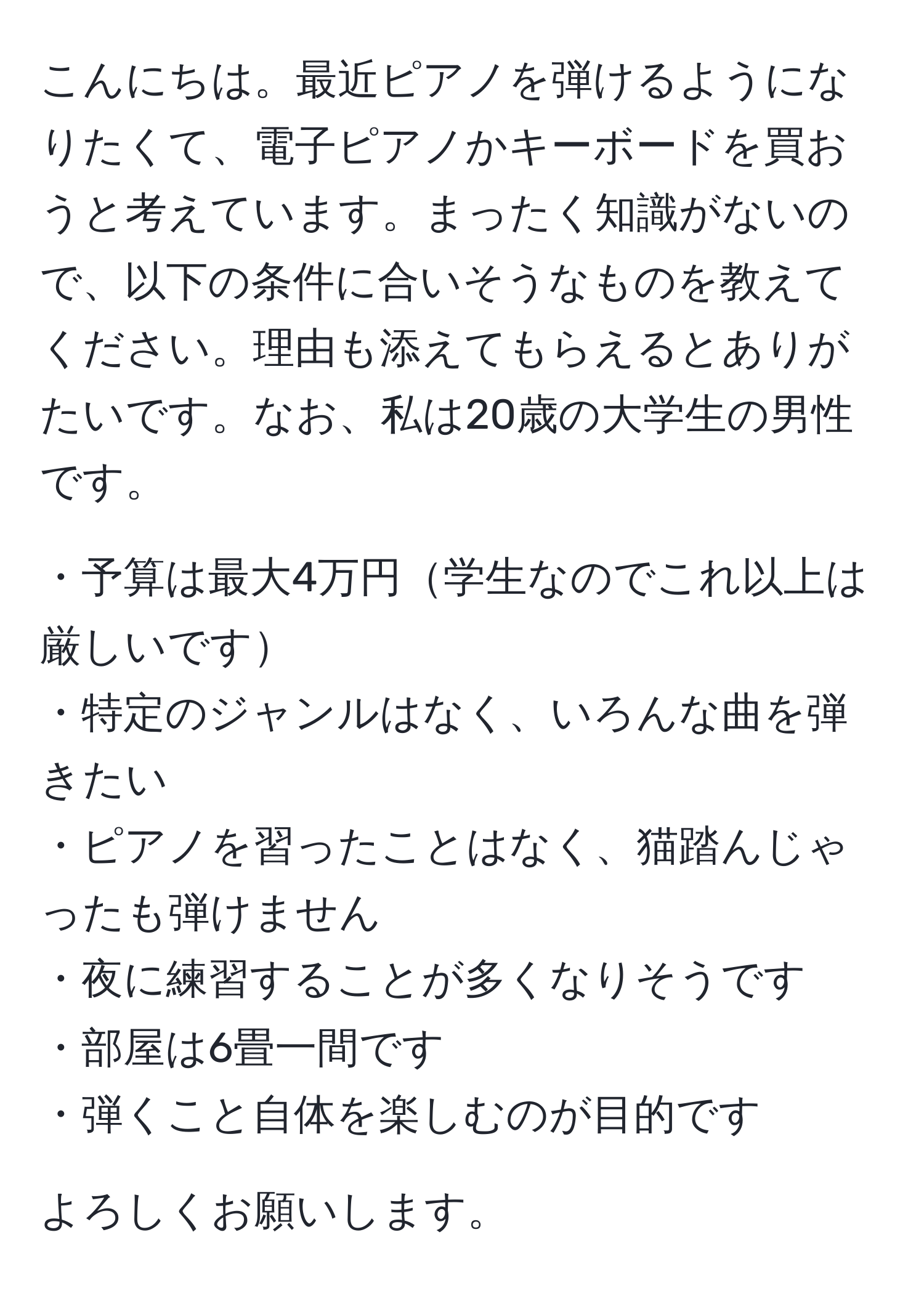 こんにちは。最近ピアノを弾けるようになりたくて、電子ピアノかキーボードを買おうと考えています。まったく知識がないので、以下の条件に合いそうなものを教えてください。理由も添えてもらえるとありがたいです。なお、私は20歳の大学生の男性です。

・予算は最大4万円学生なのでこれ以上は厳しいです  
・特定のジャンルはなく、いろんな曲を弾きたい  
・ピアノを習ったことはなく、猫踏んじゃったも弾けません  
・夜に練習することが多くなりそうです  
・部屋は6畳一間です  
・弾くこと自体を楽しむのが目的です  

よろしくお願いします。