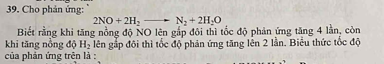 Cho phản ứng:
2NO+2H_2to N_2+2H_2O
Biết rằng khi tăng nồng độ NO lên gấp đôi thì tốc độ phản ứng tăng 4 lần, còn 
khi tăng nồng độ H_2 lên gấp đôi thì tốc độ phản ứng tăng lên 2 lần. Biểu thức tốc độ 
của phản ứng trên là :