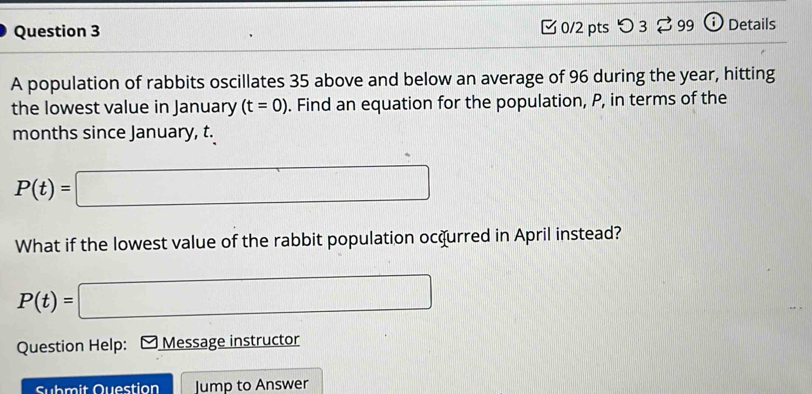 つ 3 ⇄ 99 o Details 
A population of rabbits oscillates 35 above and below an average of 96 during the year, hitting 
the lowest value in January (t=0). Find an equation for the population, P, in terms of the 
months since January, t.
P(t)=□
What if the lowest value of the rabbit population ocqurred in April instead?
P(t)=| □ 
Question Help: Message instructor 
Submit Question Jump to Answer