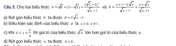 Cho hai biểu thức A=sqrt(8)+(3-sqrt(2))+frac (sqrt(2)-5)^2sqrt(2)-1 và B= (x+1-2sqrt(x))/sqrt(x)-1 + (x+sqrt(x))/sqrt(x)+1 . 
a) Rút gọn biểu thức β ta được B=2sqrt(x)-1. 
b) Điều kiện xác định của biểu thức # là x>0, x!= 1. 
c) Khi 0≤ x thì giá trị của biểu thức sqrt(A) lớn hơn giá trị của biểu thức β. 
d) Rút gọn biểu thức A ta được A=8.