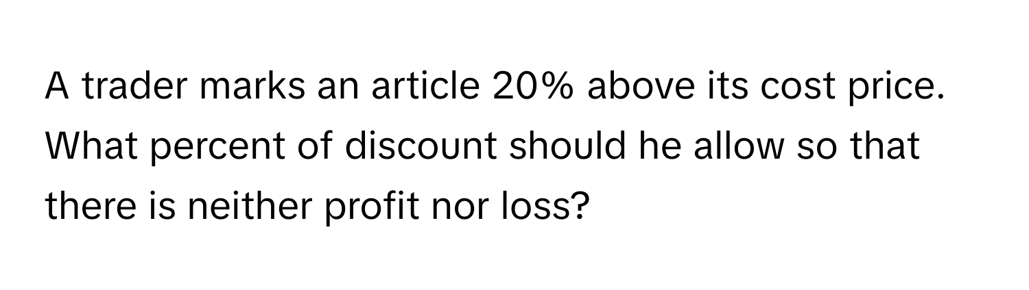 A trader marks an article 20% above its cost price. What percent of discount should he allow so that there is neither profit nor loss?