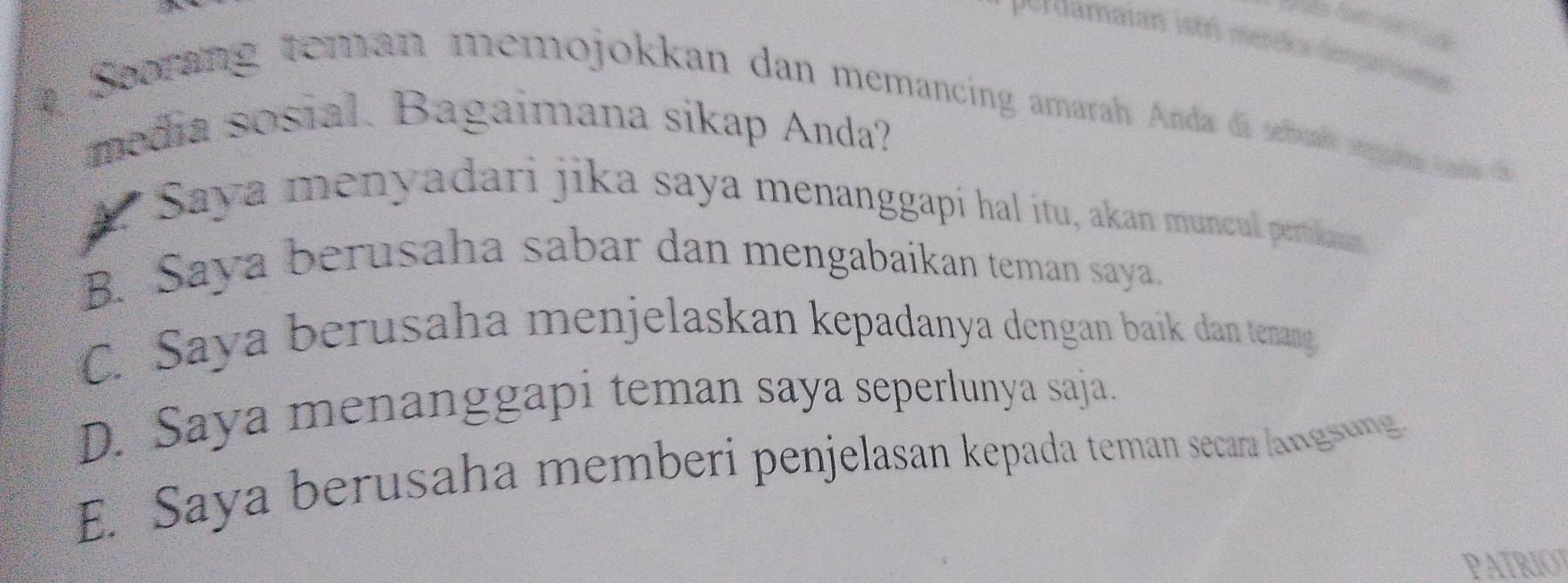 Perdamaian istri merão dém nome
# Seorang teman memojokkan dan memancing amarah Anda da seuds mgio an 
media sosial. Bagaimana sikap Anda?
A? Saya menyadari jika saya menanggapi hal itu, akan muncul pertikan
B. Saya berusaha sabar dan mengabaikan teman saya.
C. Saya berusaha menjelaskan kepadanya dengan baík dan tenang
D. Saya menanggapi teman saya seperlunya saja.
E. Saya berusaha memberi penjelasan kepada teman secara langsung
PATRIOT