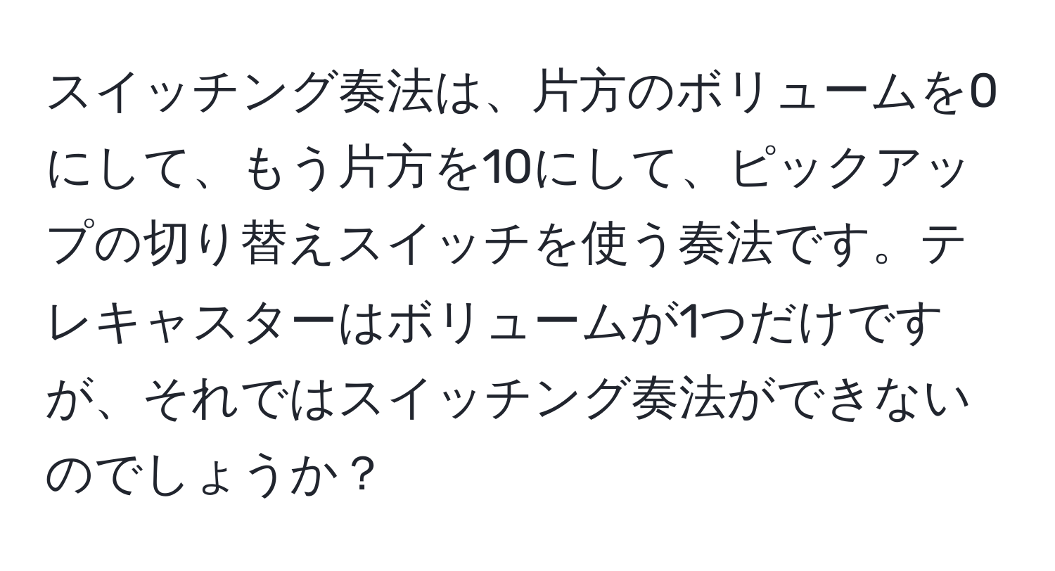 スイッチング奏法は、片方のボリュームを0にして、もう片方を10にして、ピックアップの切り替えスイッチを使う奏法です。テレキャスターはボリュームが1つだけですが、それではスイッチング奏法ができないのでしょうか？