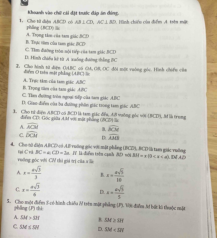 Khoanh vào chữ cái đặt trước đáp án đúng.
1. Cho tứ diện ABCD có AB⊥ CD,AC⊥ BD. Hình chiếu của điểm A trên mặt
phẳng (BCD) là:
A. Trọng tâm của tam giác BCD
B. Trực tâm của tam giác BCD
C. Tâm đường tròn nội tiếp của tam giác BCD
D. Hình chiếu kẻ từ A xuống đường thẳng BC
2. Cho hình tứ diện OABC có OA, OB, OC đôi một vuông góc. Hình chiếu của
điểm O trên mặt phẳng (ABC) là:
A. Trực tâm của tam giác ABC
B. Trọng tâm của tam giác ABC
C. Tâm đường tròn ngoại tiếp của tam giác ABC
D. Giao điểm của ba đường phân giác trong tam giác ABC
3. Cho tứ diện ABCD có BCD là tam giác đều, AB vuông góc với (BCD), M là trung
điểm CD. Góc giữa AM với mặt phẳng (BCD) là:
A. widehat ACM
B. widehat BCM
C. widehat DCM
D. widehat AMB
4. Cho tứ diện ABCD có AB vuông góc với mặt phẳng (BCD), BCD là tam giác vuông
tại C và BC=a;CD=2a. H là điểm trên cạnh BD với BH=x(0 . Để AD
vuông góc với CH thì giá trị của x là:
A. x= asqrt(3)/3  x= asqrt(5)/10 
B.
C. x= asqrt(3)/6  D. x= asqrt(5)/5 
5. Cho một điểm S có hình chiếu H trên mặt phẳng (P). Với điểm M bất kì thuộc mặt
phẳng (P) thì:
A. SM>SH
B. SM≥ SH
C. SM≤ SH
D. SM