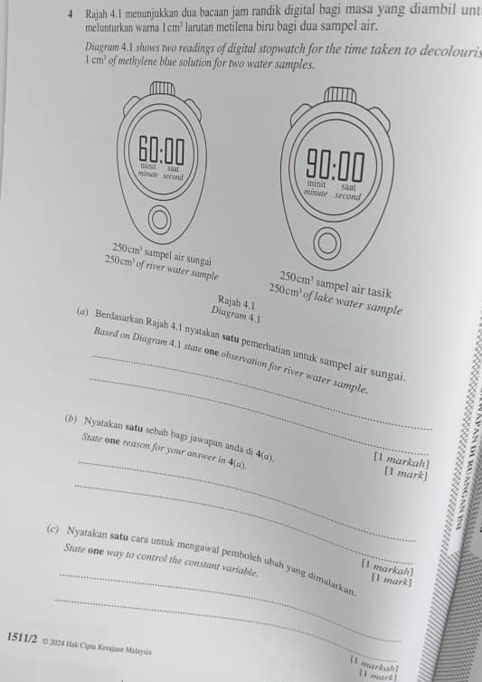 Rajah 4.1 menunjukkan dua bacaan jam randik digital bagi masa yang diambil unt
melunturkan warna 1cm^3 larutan metilena biru bagi dua sampel air.
Diagram 4.A shows two readings of digital stopwatch for the time taken to decolouris
1cm^3 of methylene blue solution for two water samples.
ampel air sungai 250cm^3 sampel air tasik
250cm^3 of river water sample 250cm^3 of lake water sample
Rajah 4.1
Diagram 4.1
_
(α) Berdasarkan Rajah 4.1 nyatakan satu pemerhatian untuk sampel air sungai
_Based on Diagram 4.1 state one observation for river water sample.
_
(b) Nyatakan satu scbab bagi jawapan anda di 4(a). [1 markah] [1 mark]
State one reason for your answer in 4(a)
_
_
(c) Nyatakan satu cara untuk mengawal pemboleh ubah yang dimalarkan State one way to control the constant variable. [1 mark]
[1 markah]
_
1511/2 ∞ 2024 Hak Cipts Kerajaan Malaynán [1 mark]
[1 markah]