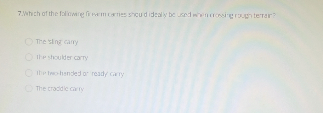 Which of the following firearm carries should ideally be used when crossing rough terrain?
The 'sling' carry
The shoulder carry
The two-handed or 'ready' carry
The craddle carry