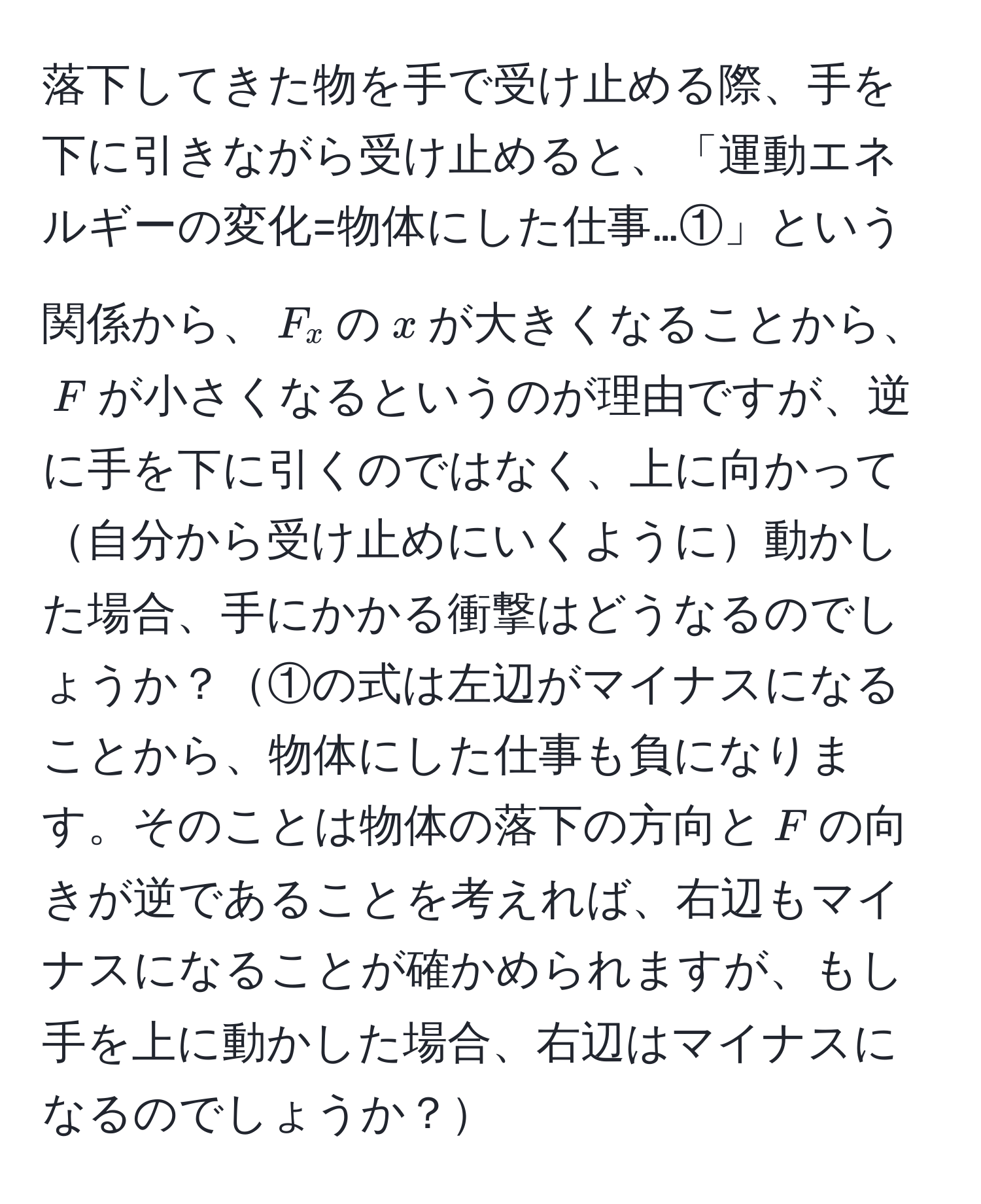 落下してきた物を手で受け止める際、手を下に引きながら受け止めると、「運動エネルギーの変化=物体にした仕事…①」という関係から、$F_x$の$x$が大きくなることから、$F$が小さくなるというのが理由ですが、逆に手を下に引くのではなく、上に向かって自分から受け止めにいくように動かした場合、手にかかる衝撃はどうなるのでしょうか？①の式は左辺がマイナスになることから、物体にした仕事も負になります。そのことは物体の落下の方向と$F$の向きが逆であることを考えれば、右辺もマイナスになることが確かめられますが、もし手を上に動かした場合、右辺はマイナスになるのでしょうか？