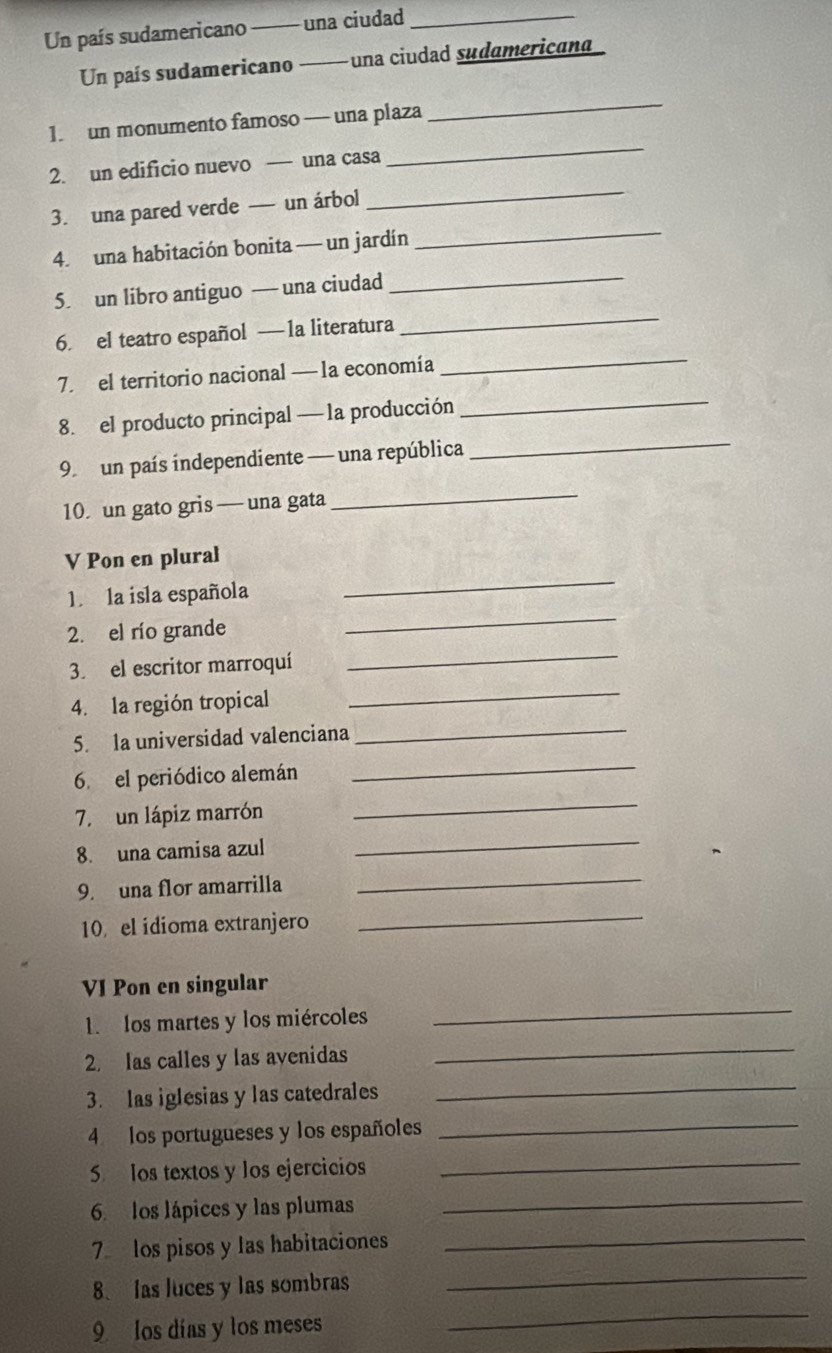 Un país sudamericano _una ciudad_ 
Un país sudamericano una ciudad sudamerican 
_ 
1. un monumento famoso — una plaza 
_ 
_ 
2. un edificio nuevo — una casa 
3. una pared verde — un árbol 
_ 
4. una habitación bonita — un jardín 
_ 
_ 
5. un libro antiguo — una ciudad 
6. el teatro español — 1a literatura 
_ 
7. el territorio nacional — la economía 
_ 
_ 
8. el producto principal — la producción 
9 un país independiente — una república 
10 un gato gris — una gata 
_ 
V Pon en plural 
_ 
1. la isla española 
_ 
_ 
2. el río grande 
3. el escritor marroquí 
_ 
4. la región tropical 
_ 
5. la universidad valenciana 
_ 
6. el periódico alemán 
_ 
7. un lápiz marrón 
8. una camisa azul 
_ 
9. una flor amarrilla 
_ 
10 el idioma extranjero 
_ 
_ 
VI Pon en singular 
1. los martes y los miércoles 
2. las calles y las avenidas 
_ 
3. las iglesias y las catedrales 
_ 
4 los portugueses y los españoles_ 
5 los textos y los ejercicios_ 
6. los lápices y las plumas_ 
_ 
7 los pisos y las habitaciones_ 
_ 
8. las luces y las sombras 
9 los días y los meses