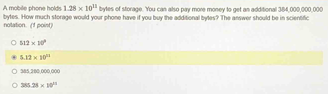 A mobile phone holds 1.28* 10^(11) bytes of storage. You can also pay more money to get an additional 384,000,000,000
bytes. How much storage would your phone have if you buy the additional bytes? The answer should be in scientific
notation. (1 point)
512* 10^9
5.12* 10^(11)
385,280,000,000
385.28* 10^(11)