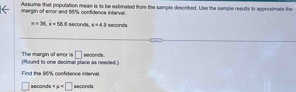 Assume that population mean is to be estimated from the sample described. Use the sample results to approximate the 
margin of error and 95% confidence interval.
n=36, overline x=58.6 seconds, s=4.9 seconds
The margin of error is □ seconds. 
(Round to one decimal place as needed.) 
Find the 95% confidence interval.
□ seconds seconds