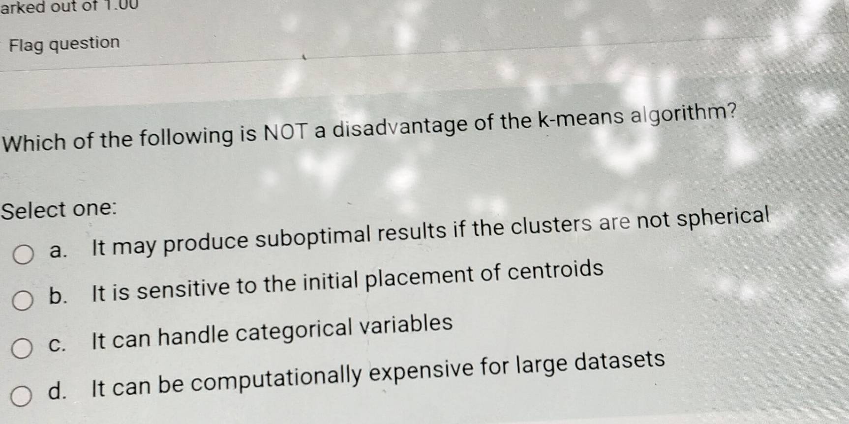 arked out of 1.00
Flag question
Which of the following is NOT a disadvantage of the k -means algorithm?
Select one:
a. It may produce suboptimal results if the clusters are not spherical
b. It is sensitive to the initial placement of centroids
c. It can handle categorical variables
d. It can be computationally expensive for large datasets