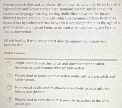 Human speech directed at infants, also known as baby talk, tends to use a
higher pitch and slower tempo than standard speech and is known to
accelerate language learning. Noting similarities between this infant-
directed speech and the tone with which pet-owners address their dogs,
researchers hypothesized that baby talk is not adopted due to the age of a
given listener, but instead tends to be used when addressing any listener
that is non-verbal.
Which finding, if true, would most directly support the researchers'
hypothesis?
Choose 1 answer:
A People tend to raise their pitch and slow their tempo when
speaking to adult humans who are non-verbal.
B) People tend to speak to other verbal adults with a lower pitch and
faster tempo.
c Non-verbal adults tend to show less reactivity to baby talk than
infants and children.
D People tend to view their pet as juvenile regardless of the pet's
actual age.