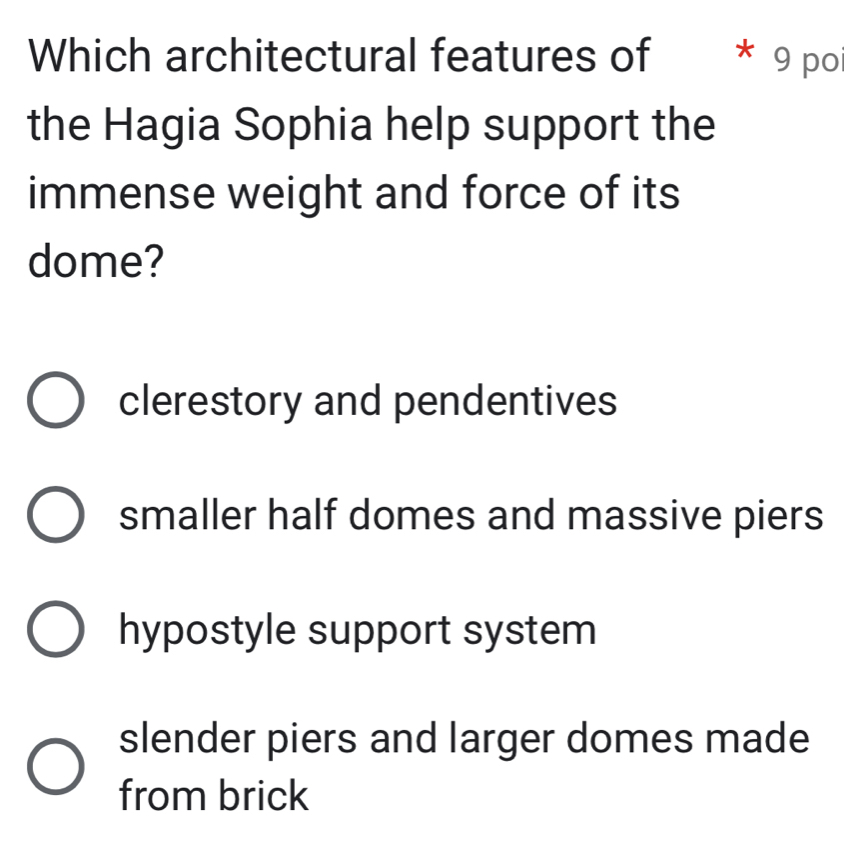 Which architectural features of * 9 poi
the Hagia Sophia help support the
immense weight and force of its
dome?
clerestory and pendentives
smaller half domes and massive piers
hypostyle support system
slender piers and larger domes made
from brick