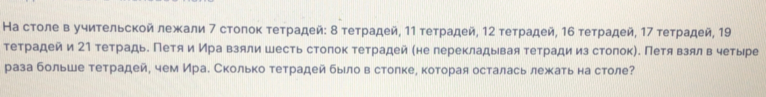 На столе в учиτельской лежали 7 стоπоκ τеτрадей: δ τеτрадей, 11 τеτрадей, 12 τеτрадей, 16 τеτрадей, 17 τеτрадей, 19
тетрадей и 21 тетрадь. Петя иИра взяли шесть стоπок тетрадей (не перекладывая тетради из столок). Πетявзял в четыре 
раза больше тетрадей, чем Ирае Сколько тетрадей быιло вестолкее которая осталась лежκать на столе?